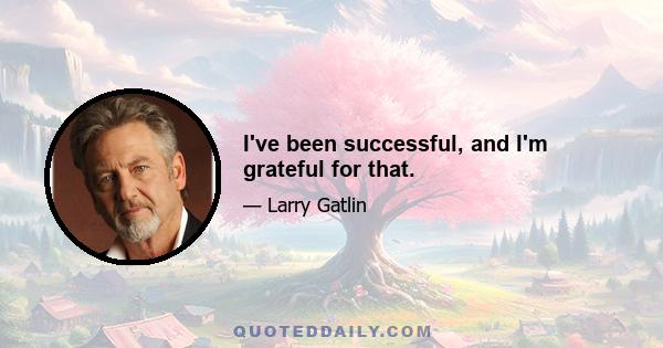 I've been successful, and I'm grateful for that.