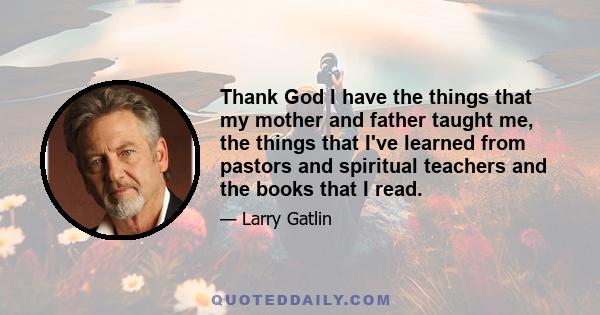 Thank God I have the things that my mother and father taught me, the things that I've learned from pastors and spiritual teachers and the books that I read.