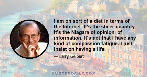 I am on sort of a diet in terms of the Internet. It's the sheer quantity. It's the Niagara of opinion, of information. It's not that I have any kind of compassion fatigue. I just insist on having a life.