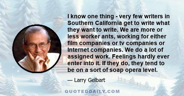 I know one thing - very few writers in Southern California get to write what they want to write. We are more or less worker ants, working for either film companies or tv companies or Internet companies. We do a lot of