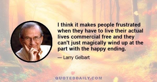 I think it makes people frustrated when they have to live their actual lives commercial free and they can't just magically wind up at the part with the happy ending.