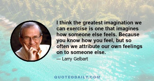 I think the greatest imagination we can exercise is one that imagines how someone else feels. Because you know how you feel, but so often we attribute our own feelings on to someone else.