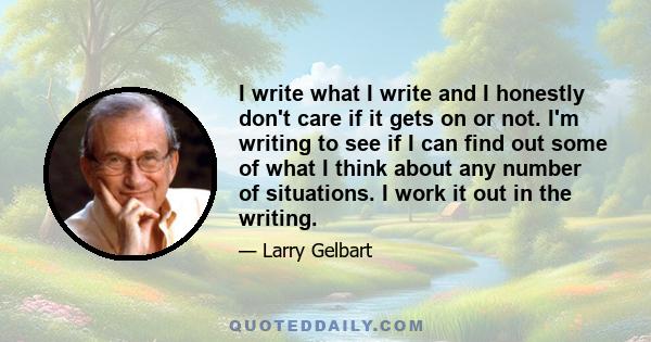 I write what I write and I honestly don't care if it gets on or not. I'm writing to see if I can find out some of what I think about any number of situations. I work it out in the writing.