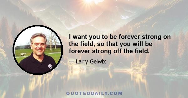 I want you to be forever strong on the field, so that you will be forever strong off the field.