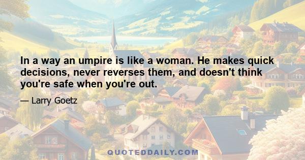 In a way an umpire is like a woman. He makes quick decisions, never reverses them, and doesn't think you're safe when you're out.