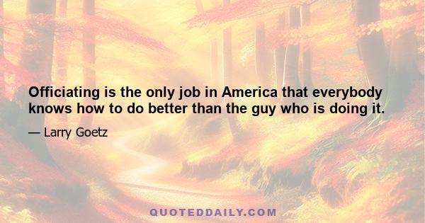 Officiating is the only job in America that everybody knows how to do better than the guy who is doing it.