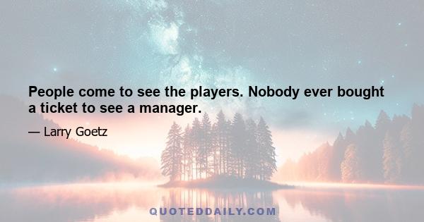 People come to see the players. Nobody ever bought a ticket to see a manager.