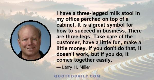 I have a three-legged milk stool in my office perched on top of a cabinet. It is a great symbol for how to succeed in business. There are three legs: Take care of the customer, have a little fun, make a little money. If 