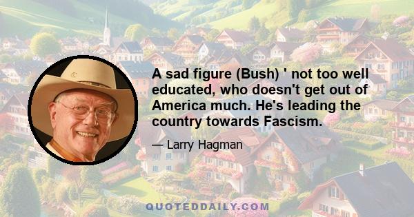 A sad figure (Bush) ' not too well educated, who doesn't get out of America much. He's leading the country towards Fascism.