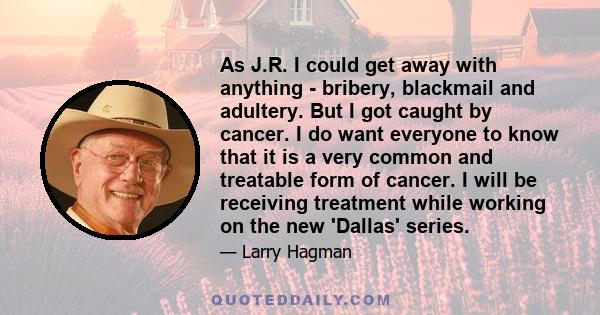 As J.R. I could get away with anything - bribery, blackmail and adultery. But I got caught by cancer. I do want everyone to know that it is a very common and treatable form of cancer. I will be receiving treatment while 