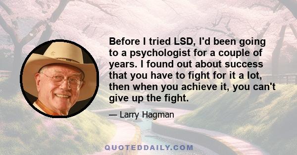 Before I tried LSD, I'd been going to a psychologist for a couple of years. I found out about success that you have to fight for it a lot, then when you achieve it, you can't give up the fight.