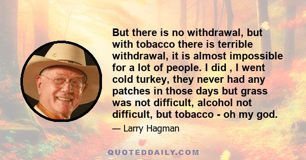 But there is no withdrawal, but with tobacco there is terrible withdrawal, it is almost impossible for a lot of people. I did , I went cold turkey, they never had any patches in those days but grass was not difficult,