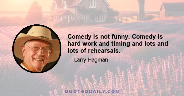 Comedy is not funny. Comedy is hard work and timing and lots and lots of rehearsals.