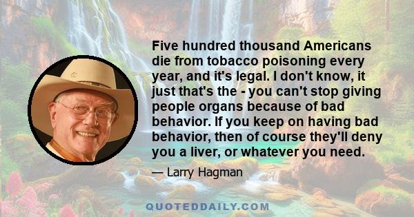 Five hundred thousand Americans die from tobacco poisoning every year, and it's legal. I don't know, it just that's the - you can't stop giving people organs because of bad behavior. If you keep on having bad behavior,