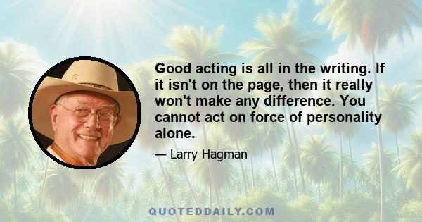 Good acting is all in the writing. If it isn't on the page, then it really won't make any difference. You cannot act on force of personality alone.