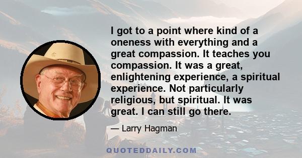 I got to a point where kind of a oneness with everything and a great compassion. It teaches you compassion. It was a great, enlightening experience, a spiritual experience. Not particularly religious, but spiritual. It