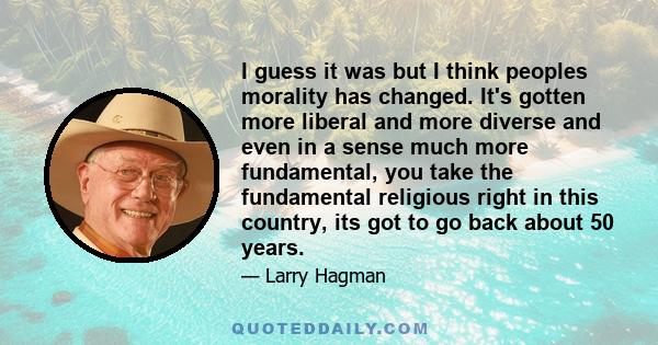 I guess it was but I think peoples morality has changed. It's gotten more liberal and more diverse and even in a sense much more fundamental, you take the fundamental religious right in this country, its got to go back