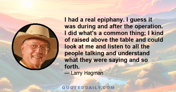 I had a real epiphany. I guess it was during and after the operation. I did what's a common thing; I kind of raised above the table and could look at me and listen to all the people talking and understand what they were 