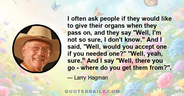 I often ask people if they would like to give their organs when they pass on, and they say Well, I'm not so sure, I don't know. And I said, Well, would you accept one if you needed one? Well, yeah, sure. And I say Well, 