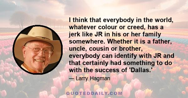 I think that everybody in the world, whatever colour or creed, has a jerk like JR in his or her family somewhere. Whether it is a father, uncle, cousin or brother, everybody can identify with JR and that certainly had