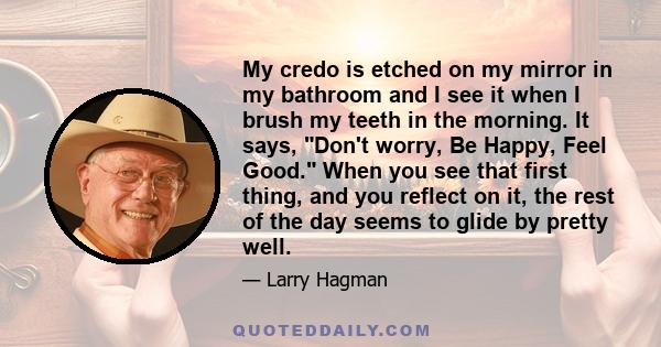 My credo is etched on my mirror in my bathroom and I see it when I brush my teeth in the morning. It says, Don't worry, Be Happy, Feel Good. When you see that first thing, and you reflect on it, the rest of the day