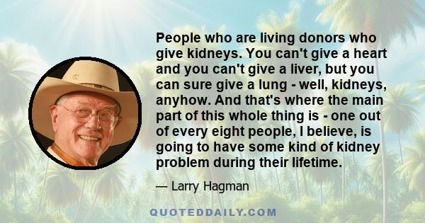 People who are living donors who give kidneys. You can't give a heart and you can't give a liver, but you can sure give a lung - well, kidneys, anyhow. And that's where the main part of this whole thing is - one out of