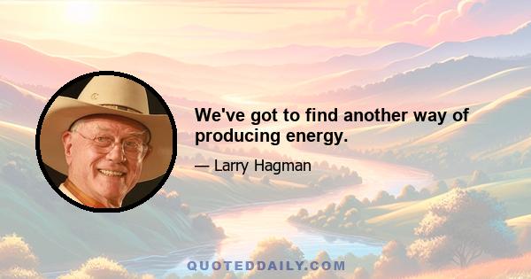 We've got to find another way of producing energy.