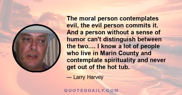 The moral person contemplates evil, the evil person commits it. And a person without a sense of humor can't distinguish between the two.... I know a lot of people who live in Marin County and contemplate spirituality