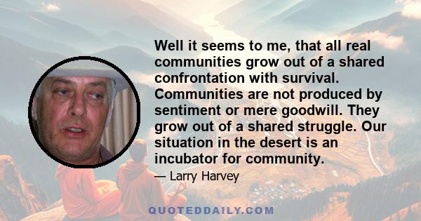 Well it seems to me, that all real communities grow out of a shared confrontation with survival. Communities are not produced by sentiment or mere goodwill. They grow out of a shared struggle. Our situation in the