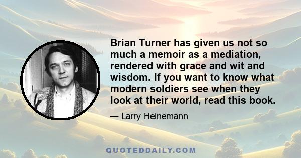 Brian Turner has given us not so much a memoir as a mediation, rendered with grace and wit and wisdom. If you want to know what modern soldiers see when they look at their world, read this book.