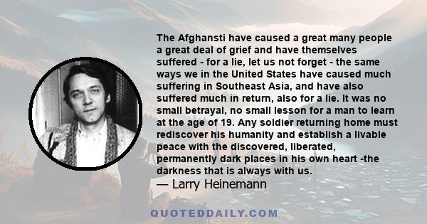 The Afghansti have caused a great many people a great deal of grief and have themselves suffered - for a lie, let us not forget - the same ways we in the United States have caused much suffering in Southeast Asia, and