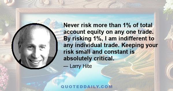 Never risk more than 1% of total account equity on any one trade. By risking 1%, I am indifferent to any individual trade. Keeping your risk small and constant is absolutely critical.