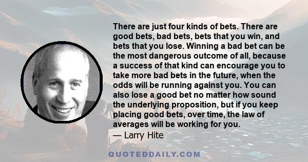 There are just four kinds of bets. There are good bets, bad bets, bets that you win, and bets that you lose. Winning a bad bet can be the most dangerous outcome of all, because a success of that kind can encourage you