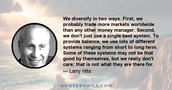 We diversify in two ways. First, we probably trade more markets worldwide than any other money manager. Second, we don't just use a single best system. To provide balance, we use lots of different systems ranging from