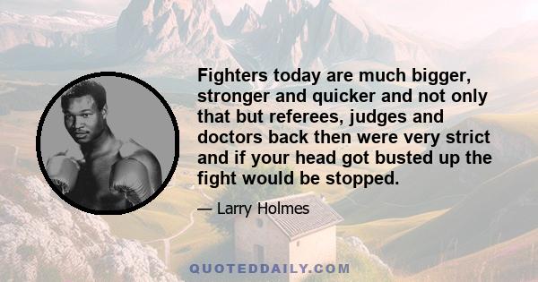 Fighters today are much bigger, stronger and quicker and not only that but referees, judges and doctors back then were very strict and if your head got busted up the fight would be stopped.