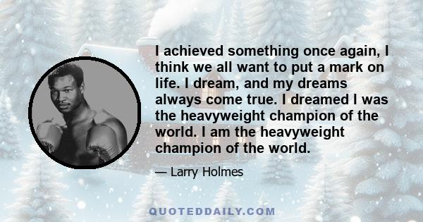 I achieved something once again, I think we all want to put a mark on life. I dream, and my dreams always come true. I dreamed I was the heavyweight champion of the world. I am the heavyweight champion of the world.