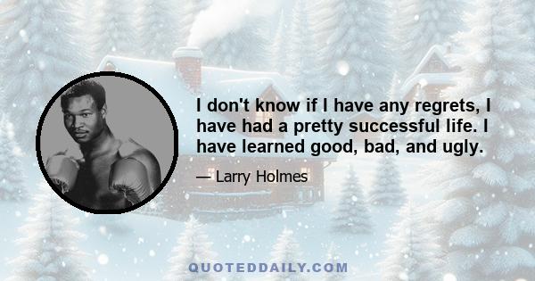 I don't know if I have any regrets, I have had a pretty successful life. I have learned good, bad, and ugly.