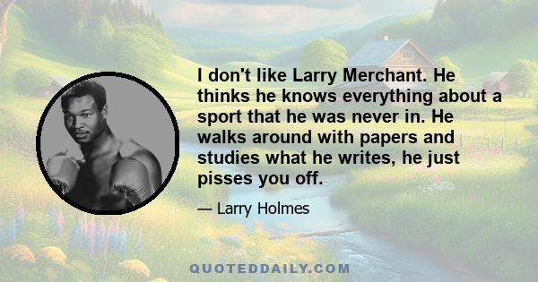 I don't like Larry Merchant. He thinks he knows everything about a sport that he was never in. He walks around with papers and studies what he writes, he just pisses you off.