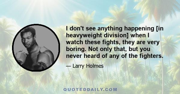 I don't see anything happening [in heavyweight division] when I watch these fights, they are very boring. Not only that, but you never heard of any of the fighters.