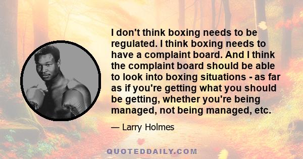 I don't think boxing needs to be regulated. I think boxing needs to have a complaint board. And I think the complaint board should be able to look into boxing situations - as far as if you're getting what you should be