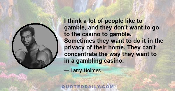 I think a lot of people like to gamble, and they don't want to go to the casino to gamble. Sometimes they want to do it in the privacy of their home. They can't concentrate the way they want to in a gambling casino.