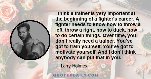 I think a trainer is very important at the beginning of a fighter's career. A fighter needs to know how to throw a left, throw a right, how to duck, how to do certain things. Over time, you don't really need a trainer.