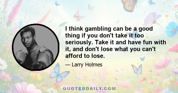 I think gambling can be a good thing if you don't take it too seriously. Take it and have fun with it, and don't lose what you can't afford to lose.