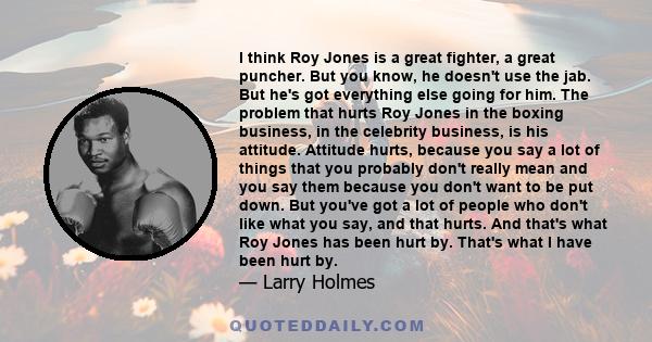 I think Roy Jones is a great fighter, a great puncher. But you know, he doesn't use the jab. But he's got everything else going for him. The problem that hurts Roy Jones in the boxing business, in the celebrity