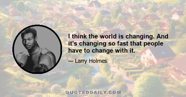 I think the world is changing. And it's changing so fast that people have to change with it.