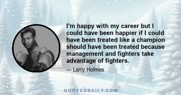 I'm happy with my career but I could have been happier if I could have been treated like a champion should have been treated because management and fighters take advantage of fighters.