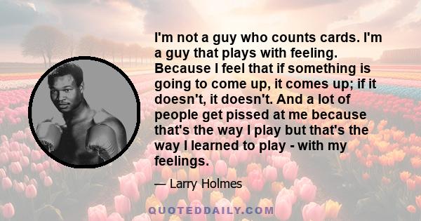 I'm not a guy who counts cards. I'm a guy that plays with feeling. Because I feel that if something is going to come up, it comes up; if it doesn't, it doesn't. And a lot of people get pissed at me because that's the