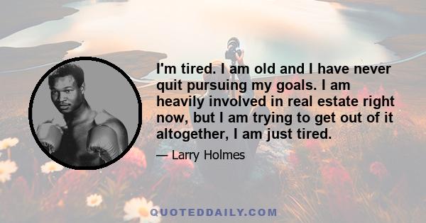 I'm tired. I am old and I have never quit pursuing my goals. I am heavily involved in real estate right now, but I am trying to get out of it altogether, I am just tired.