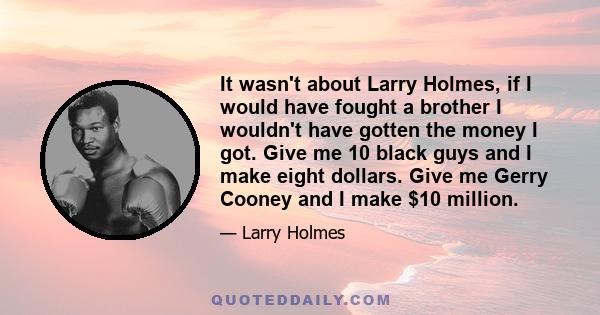 It wasn't about Larry Holmes, if I would have fought a brother I wouldn't have gotten the money I got. Give me 10 black guys and I make eight dollars. Give me Gerry Cooney and I make $10 million.