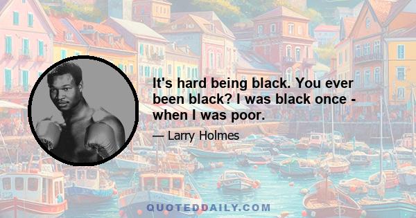 It's hard being black. You ever been black? I was black once - when I was poor.